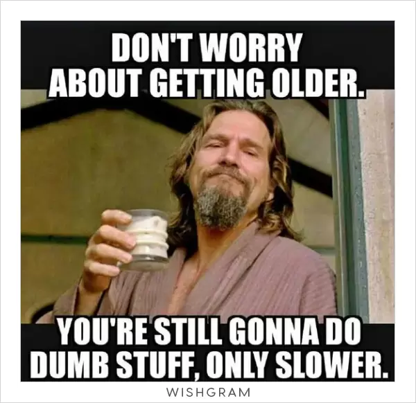 Don't worry about getting older. You're still gonna do dumb stuff, only slower