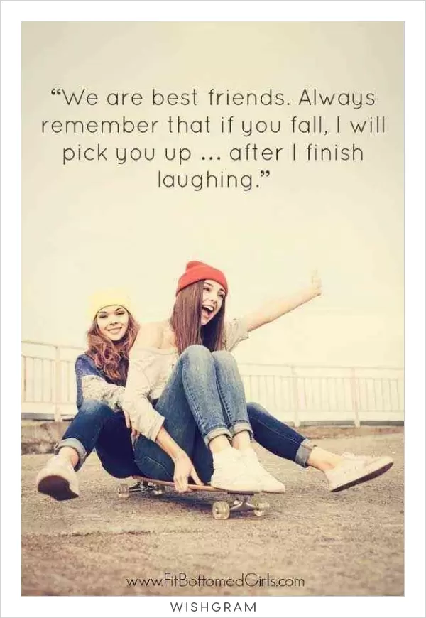 We are best friends. Always remember that if you fall, I will pick you up... after I finish laughing