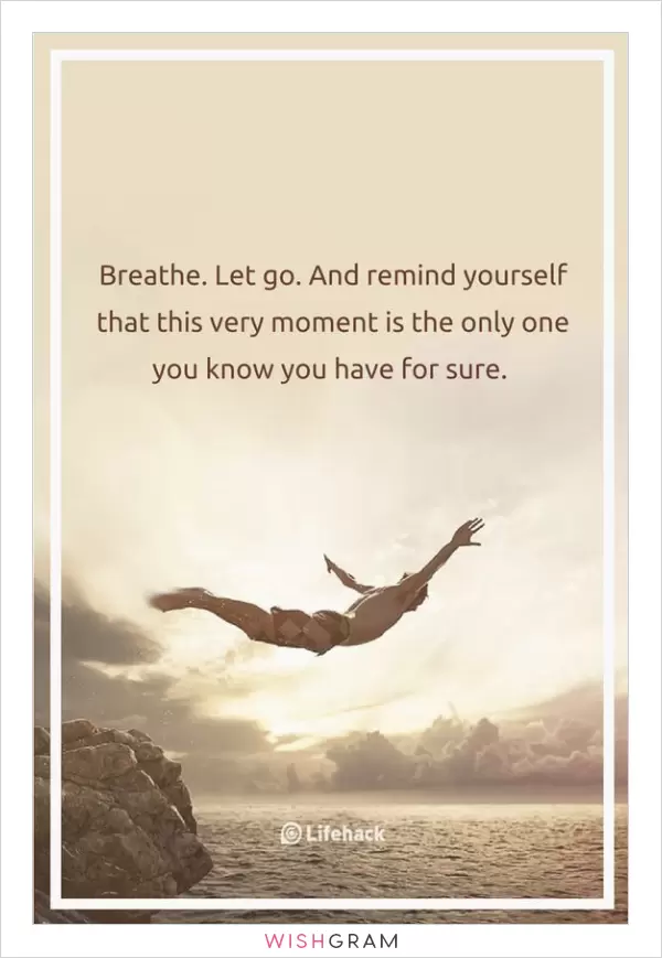 Breathe. Let go. And remind yourself that this very moment is the only one you know you have for sure